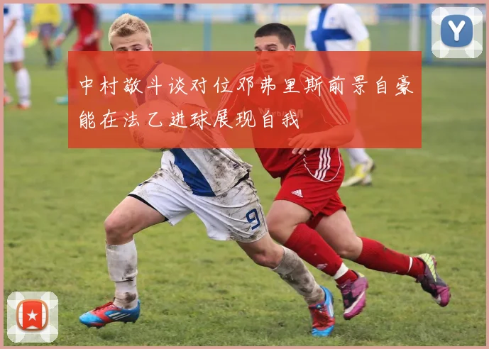 中村敬斗谈对位邓弗里斯前景自豪能在法乙进球展现自我