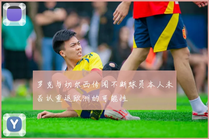 罗克与切尔西传闻不断球员本人未否认重返欧洲的可能性