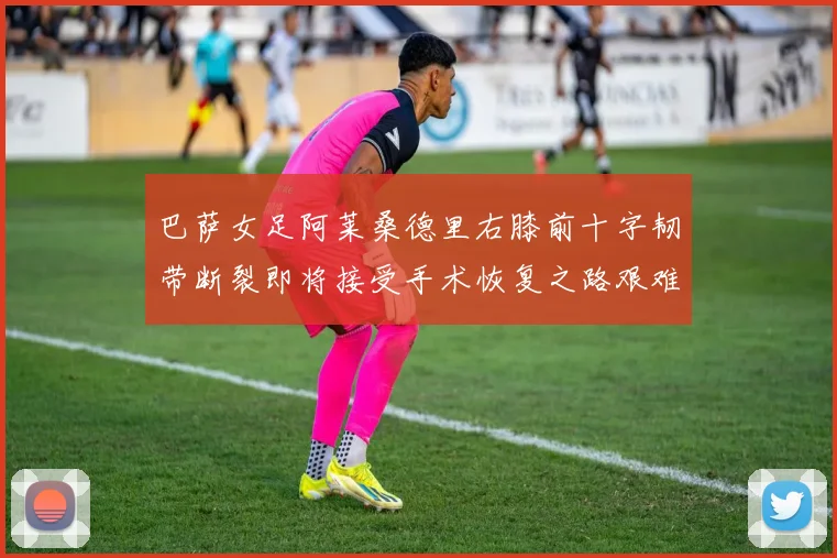 巴萨女足阿莱桑德里右膝前十字韧带断裂即将接受手术恢复之路艰难