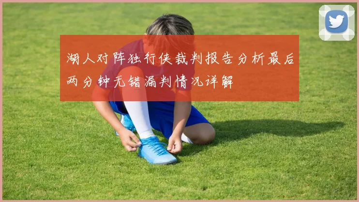 湖人对阵独行侠裁判报告分析最后两分钟无错漏判情况详解