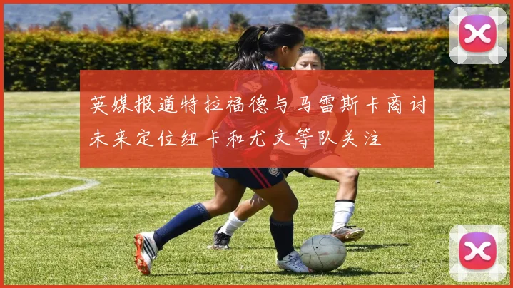 英媒报道特拉福德与马雷斯卡商讨未来定位纽卡和尤文等队关注