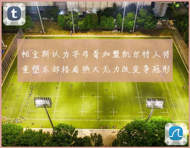 帕金斯认为字母哥加盟凯尔特人将重塑东部格局热火无力改变争冠形势