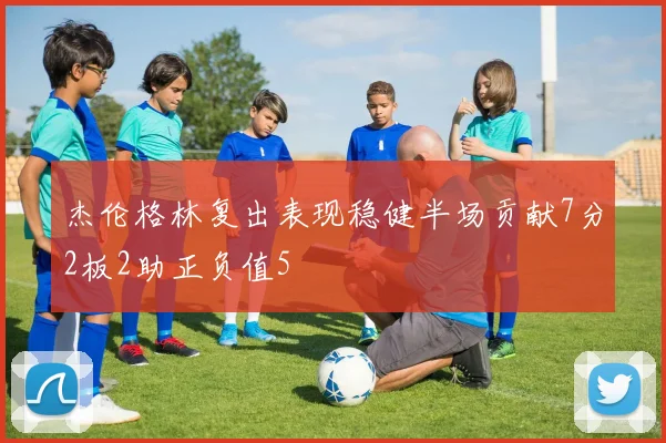 杰伦格林复出表现稳健半场贡献7分2板2助正负值5