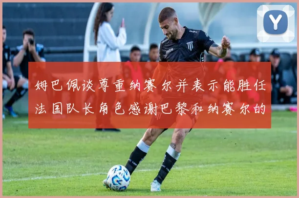 姆巴佩谈尊重纳赛尔并表示能胜任法国队长角色感谢巴黎和纳赛尔的支持