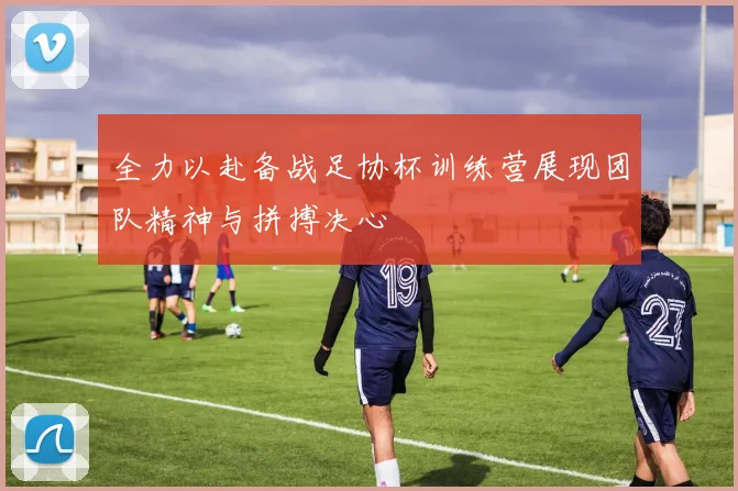 全力以赴备战足协杯训练营展现团队精神与拼搏决心