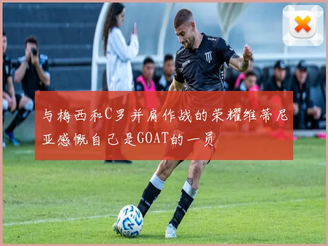 与梅西和C罗并肩作战的荣耀维蒂尼亚感慨自己是GOAT的一员