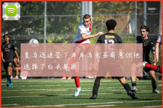 皇马迅速签下库库马竞虽有意但他选择了白衣军团