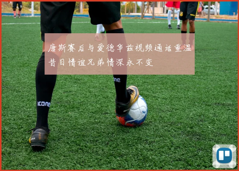唐斯赛后与爱德华兹视频通话重温昔日情谊兄弟情深永不变
