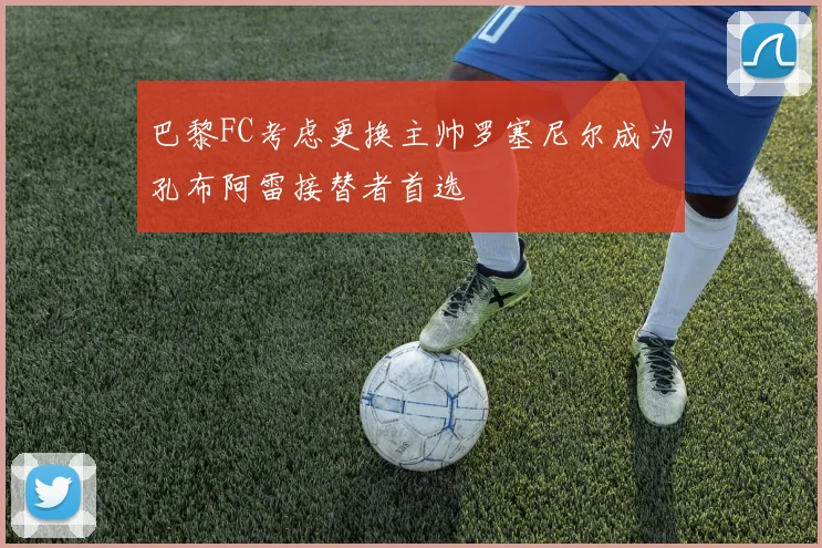 巴黎FC考虑更换主帅罗塞尼尔成为孔布阿雷接替者首选