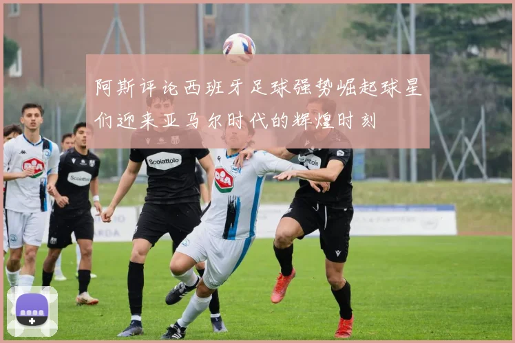 阿斯评论西班牙足球强势崛起球星们迎来亚马尔时代的辉煌时刻