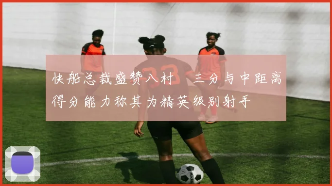快船总裁盛赞八村塁三分与中距离得分能力称其为精英级别射手