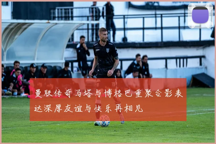 曼联传奇马塔与博格巴重聚合影表达深厚友谊与快乐再相见