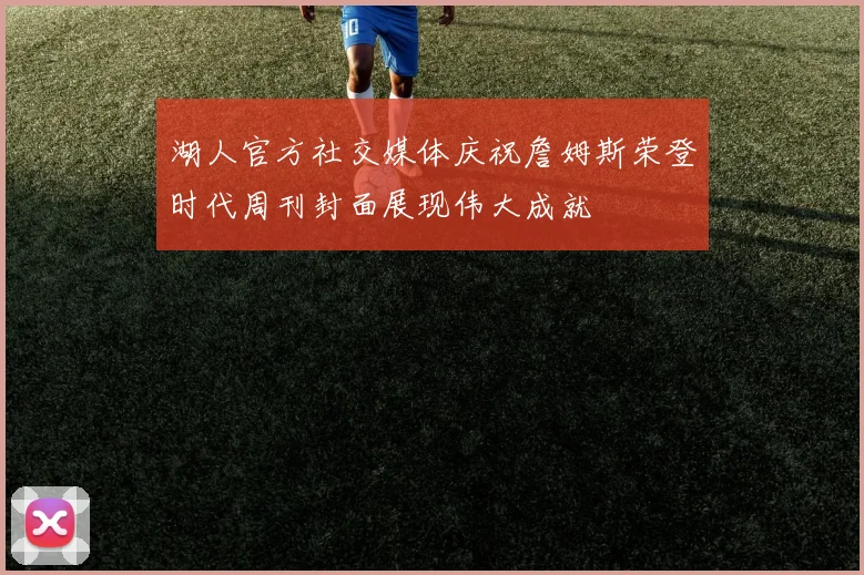 湖人官方社交媒体庆祝詹姆斯荣登时代周刊封面展现伟大成就