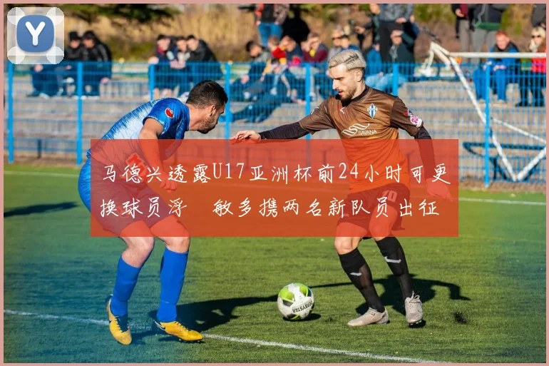 马德兴透露U17亚洲杯前24小时可更换球员浮嶋敏多携两名新队员出征