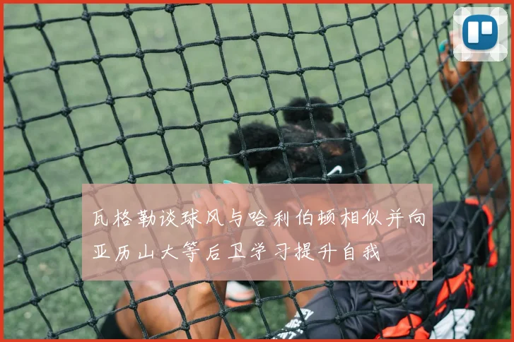 瓦格勒谈球风与哈利伯顿相似并向亚历山大等后卫学习提升自我