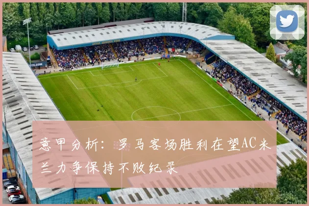 意甲分析：罗马客场胜利在望AC米兰力争保持不败纪录
