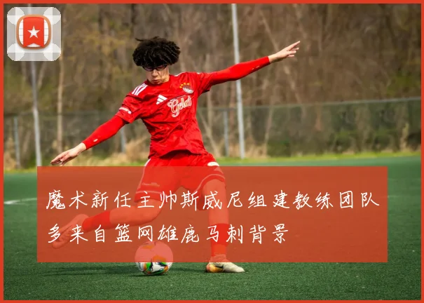 魔术新任主帅斯威尼组建教练团队多来自篮网雄鹿马刺背景