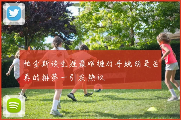 帕金斯谈生涯最难缠对手姚明是否真的排第一引发热议