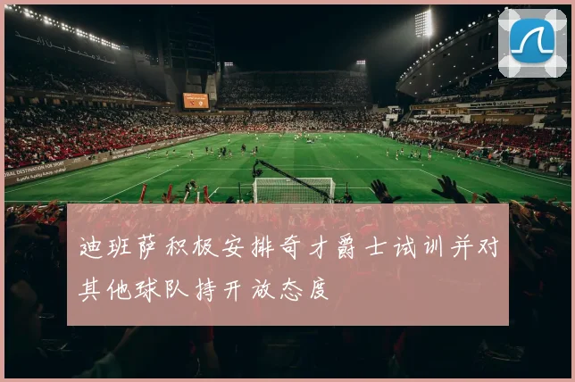 迪班萨积极安排奇才爵士试训并对其他球队持开放态度