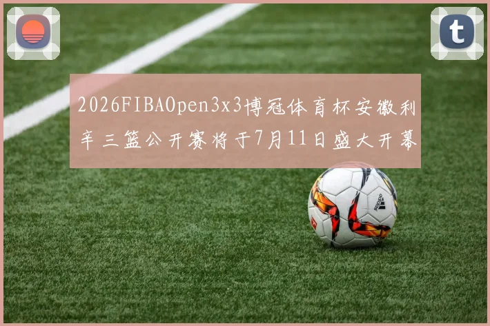2026FIBAOpen3x3博冠体育杯安徽利辛三篮公开赛将于7月11日盛大开幕