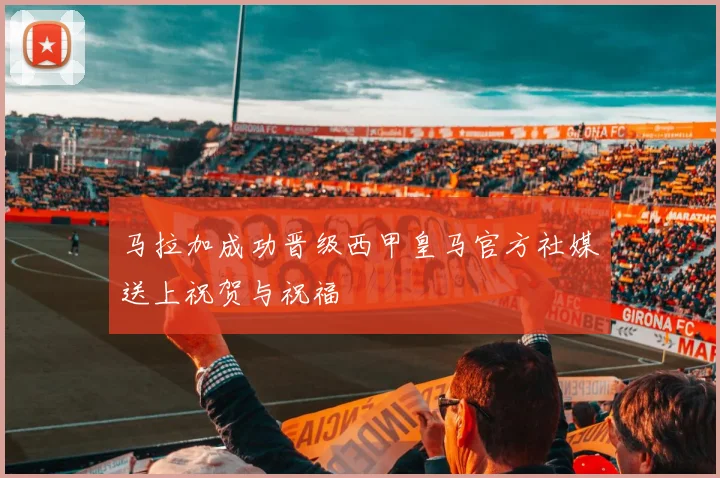 马拉加成功晋级西甲皇马官方社媒送上祝贺与祝福